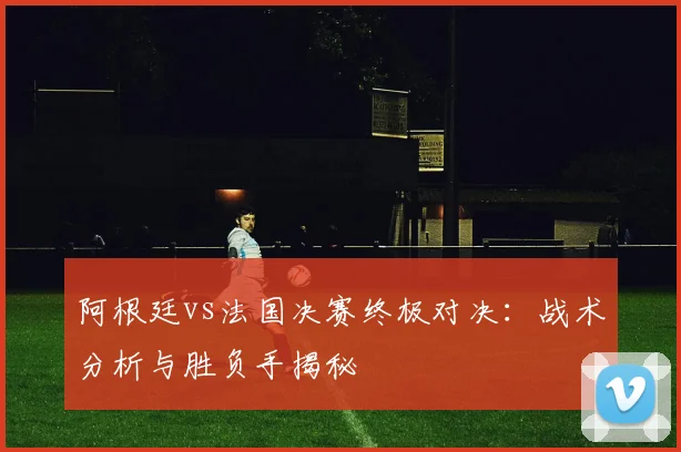 阿根廷vs法国决赛终极对决：战术分析与胜负手揭秘