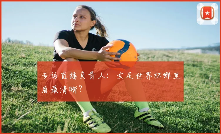 专访直播负责人:女足世界杯哪里看最清晰?