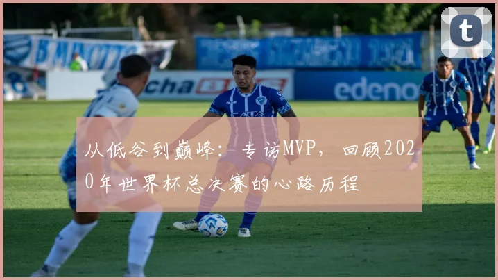 从低谷到巅峰：专访MVP，回顾2020年世界杯总决赛的心路历程