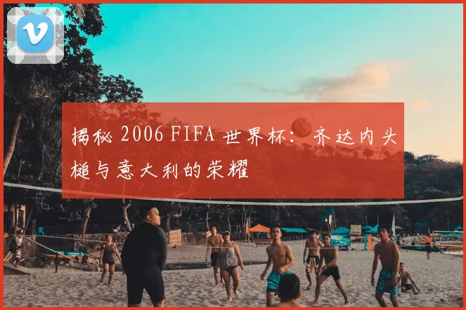 揭秘 2006 FIFA 世界杯：齐达内头槌与意大利的荣耀