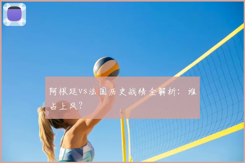 阿根廷vs法国历史战绩全解析：谁占上风？