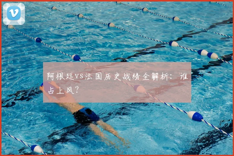 阿根廷vs法国历史战绩全解析：谁占上风？