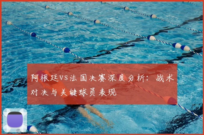 阿根廷vs法国决赛深度分析：战术对决与关键球员表现