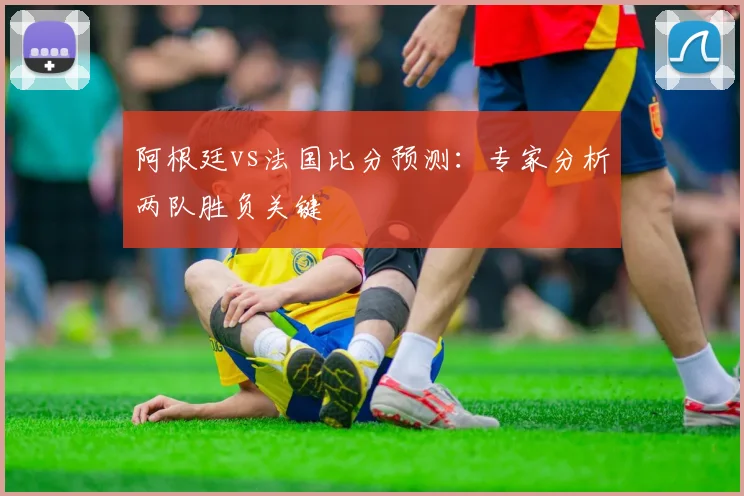 阿根廷vs法国比分预测：专家分析两队胜负关键