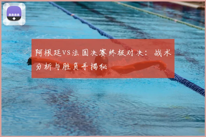 阿根廷vs法国决赛终极对决：战术分析与胜负手揭秘