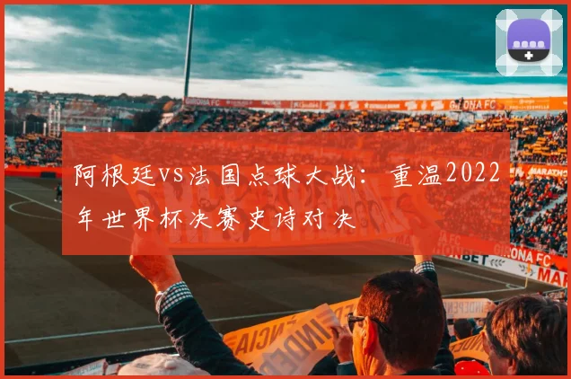 阿根廷vs法国点球大战：重温2022年世界杯决赛史诗对决