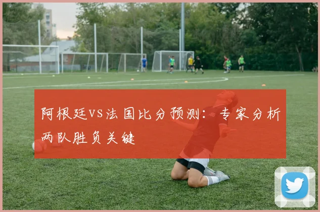 阿根廷vs法国比分预测：专家分析两队胜负关键