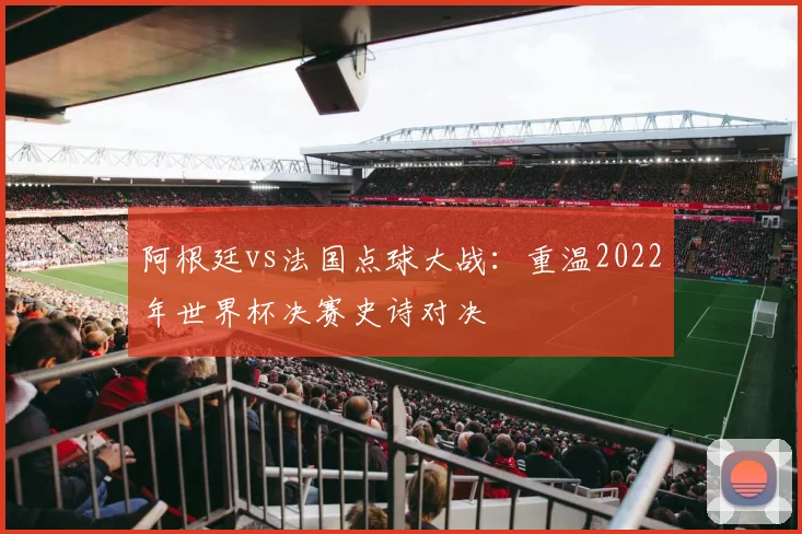 阿根廷vs法国点球大战：重温2022年世界杯决赛史诗对决