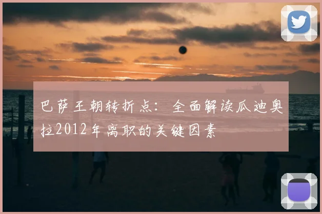 巴萨王朝转折点：全面解读瓜迪奥拉2012年离职的关键因素