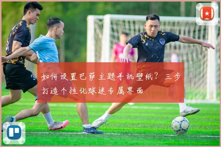 如何设置巴萨主题手机壁纸？三步打造个性化球迷专属界面