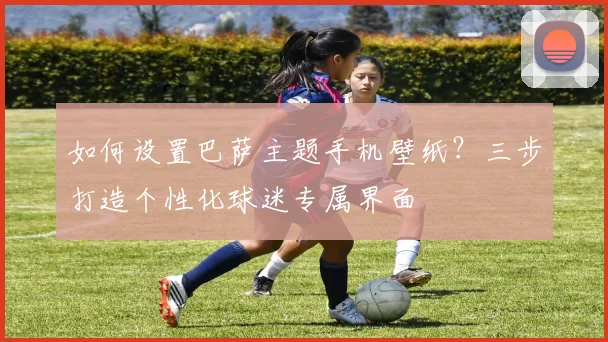 如何设置巴萨主题手机壁纸？三步打造个性化球迷专属界面