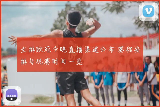女排欧冠今晚直播渠道公布 赛程安排与观赛时间一览
