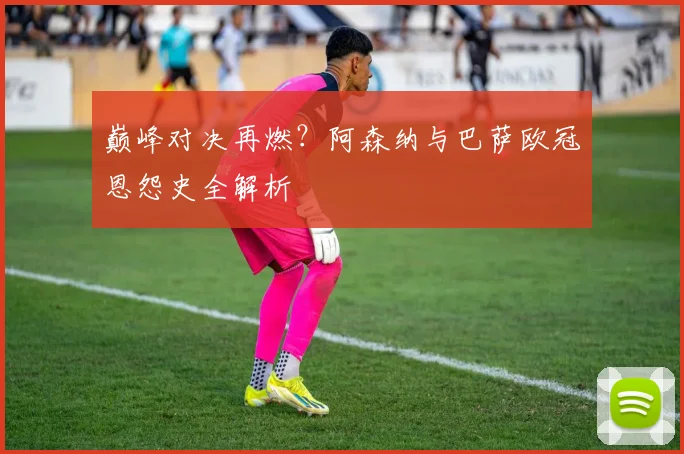 巅峰对决再燃？阿森纳与巴萨欧冠恩怨史全解析