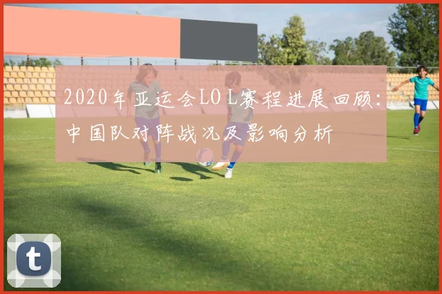2020年亚运会LO L赛程进展回顾：中国队对阵战况及影响分析
